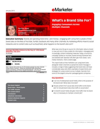 Copyright ©2013 eMarketer, Inc. All rights reserved.
The Brand Original 	 2
Brand Sites = Brand Equity 	 3
The Traffic Paradox 	 4
The Content Blend 	 5
Conclusions 	 8
eMarketer Interviews 	 9
Related eMarketer Reports 	 10
Related Links 	 10
January 2013
Executive Summary: Brands are spending more time—and money—engaging with consumers outside of their
brand sites on the likes of YouTube, Tumblr, Facebook and many other channels. As marketing efforts move to social
networks and to content sites such as BuzzFeed, what happens to the brand’s dot-com?
148674
What was once the go-to source for information about a brand
is now just one of many outlets for information, messaging and,
increasingly, content marketing materials. Today, a humorous
campaign posted on YouTube, shared among Facebook fans
and tweeted with abandon will often get more views—and
media mentions—than a brand page.
This report looks at how marketers are using brand sites
alongside newer channels to spread the brand message. It
includes a range of data suggesting that brand sites still have
considerable value and offers examples of experiments and
strategies for using content across multiple channels from
some of the largest consumer packaged goods companies.
Key Questions
■■ In an era of widespread social media, what is the purpose of
the brand site? What does it do best?
■■ Should content from social sites drive traffic to the brand
site? Or should brand sites drive traffic to social sites?
■■ If a brand’s social media site gets more traffic than its brand
site, is it necessary to maintain a brand site?
% of total
Average Monthly Visitors to the Top 25* CPG Brand
Websites, Feb 2011
<100,000 64%
100,000-199,000 24%
200,000-299,0004%
300,000+8%
Note: read as 64% of the top 25 CPG brands average less than 100,000
unique visitors monthly; *ranked by household buyer penetration
Source: Accenture, comScore and dunnhumbyUSA, "AreYour CPG Brands
Maximizing the Return onYour Digital Investment?" Jan 29, 2012
148674 www.eMarketer.com
Patricia Orsini
porsini@emarketer.com
Contributors
Tobi Elkin, Cindy Liu
What’s a Brand Site For?
Engaging Consumers Across
Multiple Channels
 