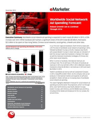 Copyright ©2012 eMarketer, Inc. All rights reserved.
Worldwide Social Network Ad Spending 	 2
North America 	 6
Western Europe 	 8
Eastern Europe 	 9
Asia-Pacific 	 10
Latin America 	 12
Middle East and Africa 	 13
Conclusions 	 14
Appendix: Worldwide Social Network
Ad Spending Forecast Methodology 	 14
Related eMarketer Reports 	 15
December 2012
Executive Summary: Worldwide social network ad spending is expected to reach nearly $9 billion in 2013, a 33%
increase over 2012. While Facebook will maintain a significant share of the 2013 total ($5.48 billion), that leaves
$3.5 billion to be spent on fast-rising Twitter, Chinese social networks, social games, LinkedIn and other sites.
144536
In our first-ever regional breakdown, North America leads with
a 49.7% share of worldwide social network ad spending in 2012,
followed by Western Europe, at 24.6%. However, Asia-Pacific
will surpass Western Europe in share next year, an indication of
both the strong inroads that Facebook is making in the region
as well the improved monetization strategies of Chinese and
other Asian social networks.
When it comes to Facebook, international revenues are
coming on fast. The US will have a 51% share of Facebook ad
revenues in 2012, but will fall to 49% in 2013. eMarketer expects
Facebook to draw $5.48 billion in ad revenues in 2013 and reach
$6.8 billion in 2014.
Twitter’s worldwide ad revenue will see substantial increases
in 2013, rising 89% to $545 million. As the company rolls out ad
products in international markets and expands its self-serve
ad platform, Twitter will take an increasing share of worldwide
social network ad spending.
This report highlights eMarketer’s forecast for social network ad
spending around the world. The projections, which run through
2014, cover North America, Asia-Pacific, Western Europe,
Eastern Europe, Latin America, and the Middle East and Africa,
including further details and breakouts for the US, Canada, the
UK and China.
billions and % change
Social Network Ad Spending Worldwide, 2010-2014
2010
$3.70
55.2%
2011
$5.12
38.5%
2012
$6.71
31.0%
2013
$8.93
33.1%
2014
$10.93
22.4%
Social network ad spending % change
Note: includes paid advertising appearing within social network sites, social
network games and social network applications; excludes spending by
marketers that goes toward developing or maintaining a social network
presence
Source: eMarketer, Sep 2012; conﬁrmed and republished, Nov 2012
144536 www.eMarketer.com
Alison McCarthy
amccarthy@emarketer.com
Debra Aho Williamson
dwilliamson@emarketer.com
Contributors
Monica Peart, Martín Utreras, Haixia Wang
Worldwide Social Network
Ad Spending Forecast:
Robust Growth Set to Continue
Through 2014
 