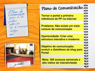 Tornar o portal a primeira referência de PP na internet Problema: Não existe um meio comum de comunicação Oportunidade: Criar uma estrutura interativa e moderna Objetivo de comunicação: evoluir o  GaloNews  de blog para Portal Meta: 300 acessos semanais e alto índice de interatividade 