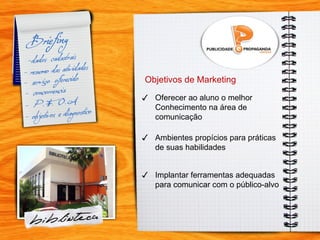 t Objetivos de Marketing Oferecer ao aluno o melhor  Conhecimento na área de  comunicação Ambientes propícios para práticas  de suas habilidades ✓ ✓ Implantar ferramentas adequadas para comunicar com o público-alvo ✓ 