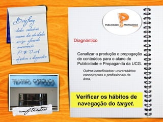 Diagnóstico Canalizar a produção e propagação de conteúdos para o aluno de  Publicidade e Propaganda da UCG. Outros beneficiados: universitários concorrentes e profissionais da área.  Verificar os hábitos de navegação do  target.   