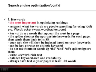 Search engine optimization/cont’d



• 3. Keywords
  - the most important in optimizing rankings
  - research what keywords are people searching for using tools
  e.g. Wordtracker (www.wordtracker.com)
  - keywords are words that appear the most in a page
  - the spider chooses the appropriate keywords for each page,
  then sends them back to its SE
  - your web site will then be indexed based on your keywords
  - can be key phrases or a single keyword
  - do not use common words eg ‘the’ ‘and’ ‘of’: spiders ignore
  them
  - write keyword-rich text
  - balance keyword-rich and readability
  - always have text in your page: at least 100 words
 