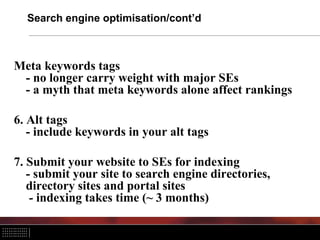 Search engine optimisation/cont’d



Meta keywords tags
 - no longer carry weight with major SEs
 - a myth that meta keywords alone affect rankings

6. Alt tags
   - include keywords in your alt tags

7. Submit your website to SEs for indexing
   - submit your site to search engine directories,
   directory sites and portal sites
    - indexing takes time (~ 3 months)
 