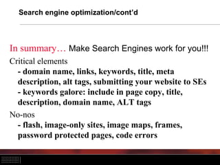 Search engine optimization/cont’d



In summary… Make Search Engines work for you!!!
Critical elements
  - domain name, links, keywords, title, meta
  description, alt tags, submitting your website to SEs
  - keywords galore: include in page copy, title,
  description, domain name, ALT tags
No-nos
  - flash, image-only sites, image maps, frames,
  password protected pages, code errors
 