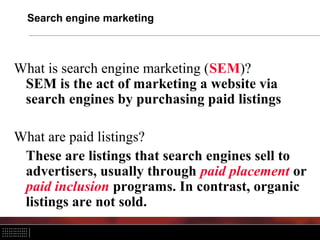 Search engine marketing



What is search engine marketing (SEM)?
 SEM is the act of marketing a website via
 search engines by purchasing paid listings

What are paid listings?
 These are listings that search engines sell to
 advertisers, usually through paid placement or
 paid inclusion programs. In contrast, organic
 listings are not sold.
 