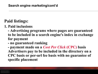 Search engine marketing/cont’d



Paid listings:
1. Paid inclusions
   - Advertising programs where pages are guaranteed
   to be included in a search engine's index in exchange
   for payment
   - no guaranteed ranking
   - payment made on a Cost Per Click (CPC) basis
   Advertisers pay to be included in the directory on a
   CPC basis or per-url fee basis with no guarantee of
   specific placement
 