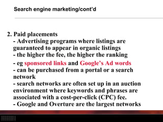 Search engine marketing/cont’d



2. Paid placements
   - Advertising programs where listings are
   guaranteed to appear in organic listings
   - the higher the fee, the higher the ranking
   - eg sponsored links and Google’s Ad words
   - can be purchased from a portal or a search
   network
   - search networks are often set up in an auction
   environment where keywords and phrases are
   associated with a cost-per-click (CPC) fee.
   - Google and Overture are the largest networks
 