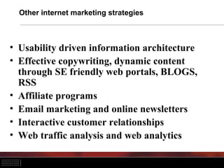 Other internet marketing strategies



• Usability driven information architecture
• Effective copywriting, dynamic content
  through SE friendly web portals, BLOGS,
  RSS
• Affiliate programs
• Email marketing and online newsletters
• Interactive customer relationships
• Web traffic analysis and web analytics
 