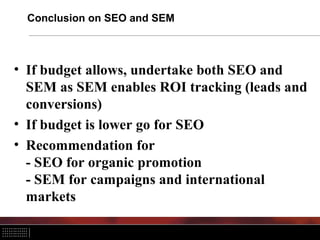 Conclusion on SEO and SEM



• If budget allows, undertake both SEO and
  SEM as SEM enables ROI tracking (leads and
  conversions)
• If budget is lower go for SEO
• Recommendation for
  - SEO for organic promotion
  - SEM for campaigns and international
  markets
 