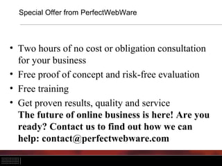 Special Offer from PerfectWebWare



• Two hours of no cost or obligation consultation
  for your business
• Free proof of concept and risk-free evaluation
• Free training
• Get proven results, quality and service
  The future of online business is here! Are you
  ready? Contact us to find out how we can
  help: contact@perfectwebware.com
 
