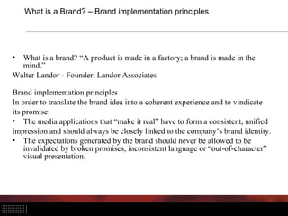 What is a Brand? – Brand implementation principles




• What is a brand? “A product is made in a factory; a brand is made in the
  mind.”
Walter Landor - Founder, Landor Associates

Brand implementation principles
In order to translate the brand idea into a coherent experience and to vindicate
its promise:
• The media applications that “make it real” have to form a consistent, unified
impression and should always be closely linked to the company’s brand identity.
• The expectations generated by the brand should never be allowed to be
    invalidated by broken promises, inconsistent language or “out-of-character”
    visual presentation.
 