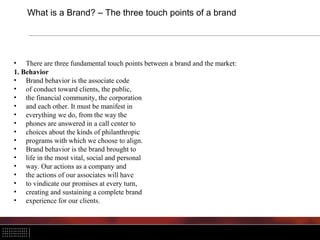 What is a Brand? – The three touch points of a brand




• There are three fundamental touch points between a brand and the market:
1. Behavior
• Brand behavior is the associate code
• of conduct toward clients, the public,
• the financial community, the corporation
• and each other. It must be manifest in
• everything we do, from the way the
• phones are answered in a call center to
• choices about the kinds of philanthropic
• programs with which we choose to align.
• Brand behavior is the brand brought to
• life in the most vital, social and personal
• way. Our actions as a company and
• the actions of our associates will have
• to vindicate our promises at every turn,
• creating and sustaining a complete brand
• experience for our clients.
 