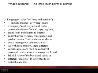 What is a Brand? – The three touch points of a brand




3. Language (“voice” or “tone and manner”)
• ”Tone and manner” or “voice” spans
• a company’s entire system of verbal
• communications—from ad copy, taglines,
• brand lines and slogans to internet
• content, press releases, white papers and
• product names. Tone and manner shapes
• every message our company sends.
• As with look and feel, these different
• verbal expressions must be consistent
• across all media, serve as a recognizable and
• faithful voice of the brand and speak in
• different “dialects,” in deference to its
• distinct audiences.
 