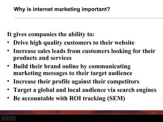 Why is internet marketing important?



It gives companies the ability to:
• Drive high quality customers to their website
• Increase sales leads from customers looking for their
   products and services
• Build their brand online by communicating
   marketing messages to their target audience
• Increase their profile against their competitors
• Target a global and local audience via search engines
• Be accountable with ROI tracking (SEM)
 