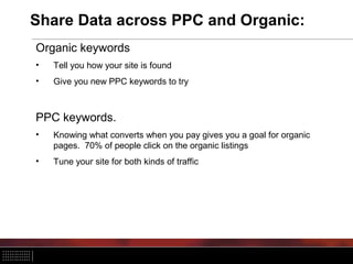 Share Data across PPC and Organic:
Organic keywords
•   Tell you how your site is found
•   Give you new PPC keywords to try



PPC keywords.
•   Knowing what converts when you pay gives you a goal for organic
    pages. 70% of people click on the organic listings
•   Tune your site for both kinds of traffic
 