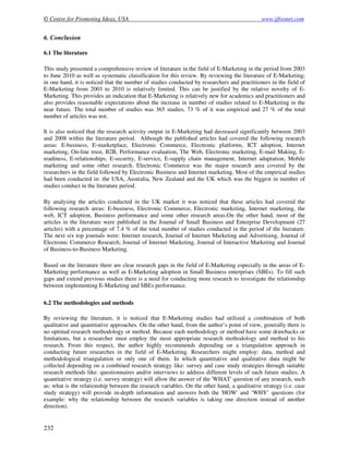 © Centre for Promoting Ideas, USA www.ijbssnet.com
232
6. Conclusion
6.1 The literature
This study presented a comprehensive review of literature in the field of E-Marketing in the period from 2003
to June 2010 as well as systematic classification for this review. By reviewing the literature of E-Marketing;
in one hand, it is noticed that the number of studies conducted by researchers and practitioners in the field of
E-Marketing from 2003 to 2010 is relatively limited. This can be justified by the relative novelty of E-
Marketing. This provides an indication that E-Marketing is relatively new for academics and practitioners and
also provides reasonable expectations about the increase in number of studies related to E-Marketing in the
near future. The total number of studies was 365 studies, 73 % of it was empirical and 27 % of the total
number of articles was not.
It is also noticed that the research activity output in E-Marketing had decreased significantly between 2003
and 2008 within the literature period. Although the published articles had covered the following research
areas: E-business, E-marketplace, Electronic Commerce, Electronic platforms, ICT adoption, Internet
marketing, On-line trust, B2B, Performance evaluation, The Web, Electronic marketing, E-mail Making, E-
readiness, E-relationships, E-security, E-service, E-supply chain management, Internet adaptation, Mobile
marketing and some other research. Electronic Commerce was the major research area covered by the
researchers in the field followed by Electronic Business and Internet marketing. Most of the empirical studies
had been conducted in: the USA, Australia, New Zealand and the UK which was the biggest in number of
studies conduct in the literature period.
By analysing the articles conducted in the UK market it was noticed that these articles had covered the
following research areas: E-business, Electronic Commerce, Electronic marketing, Internet marketing, the
web, ICT adoption, Business performance and some other research areas.On the other hand, most of the
articles in the literature were published in the Journal of Small Business and Enterprise Development (27
articles) with a percentage of 7.4 % of the total number of studies conducted in the period of the literature.
The next six top journals were: Internet research, Journal of Internet Marketing and Advertising, Journal of
Electronic Commerce Research, Journal of Internet Marketing, Journal of Interactive Marketing and Journal
of Business-to-Business Marketing.
Based on the literature there are clear research gaps in the field of E-Marketing especially in the areas of E-
Marketing performance as well as E-Marketing adoption in Small Business enterprises (SBEs). To fill such
gaps and extend previous studies there is a need for conducting more research to investigate the relationship
between implementing E-Marketing and SBEs performance.
6.2 The methodologies and methods
By reviewing the literature, it is noticed that E-Marketing studies had utilized a combination of both
qualitative and quantitative approaches. On the other hand, from the author’s point of view, generally there is
no optimal research methodology or method. Because each methodology or method have some drawbacks or
limitations, but a researcher must employ the most appropriate research methodology and method to his
research. From this respect, the author highly recommends depending on a triangulation approach in
conducting future researches in the field of E-Marketing. Researchers might employ: data, method and
methodological triangulation or only one of them. In which quantitative and qualitative data might be
collected depending on a combined research strategy like: survey and case study strategies through suitable
research methods like: questionnaires and/or interviews to address different levels of such future studies. A
quantitative strategy (i.e. survey strategy) will allow the answer of the 'WHAT' question of any research, such
as: what is the relationship between the research variables. On the other hand, a qualitative strategy (i.e. case
study strategy) will provide in-depth information and answers both the 'HOW' and ‘WHY’ questions (for
example: why the relationship between the research variables is taking one direction instead of another
direction).
 
