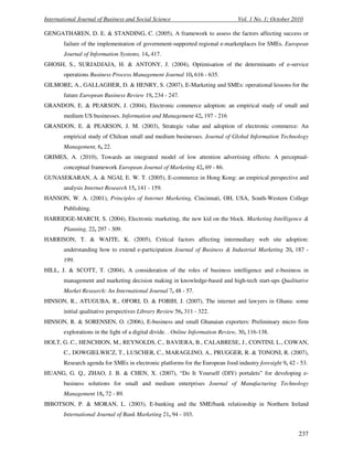 International Journal of Business and Social Science Vol. 1 No. 1; October 2010
237
GENGATHAREN, D. E. & STANDING, C. (2005), A framework to assess the factors affecting success or
failure of the implementation of government-supported regional e-marketplaces for SMEs. European
Journal of Information Systems, 14, 417.
GHOSH, S., SURJADJAJA, H. & ANTONY, J. (2004), Optimisation of the determinants of e-service
operations Business Process Management Journal 10, 616 - 635.
GILMORE, A., GALLAGHER, D. & HENRY, S. (2007), E-Marketing and SMEs: operational lessons for the
future European Business Review 19, 234 - 247.
GRANDON, E. & PEARSON, J. (2004), Electronic commerce adoption: an empirical study of small and
medium US businesses. Information and Management 42, 197 - 216
GRANDON, E. & PEARSON, J. M. (2003), Strategic value and adoption of electronic commerce: An
empirical study of Chilean small and medium businesses. Journal of Global Information Technology
Management, 6, 22.
GRIMES, A. (2010), Towards an integrated model of low attention advertising effects: A perceptual-
conceptual framework European Journal of Marketing 42, 69 - 86.
GUNASEKARAN, A. & NGAI, E. W. T. (2005), E-commerce in Hong Kong: an empirical perspective and
analysis Internet Research 15, 141 - 159.
HANSON, W. A. (2001), Principles of Internet Marketing, Cincinnati, OH, USA, South-Western College
Publishing.
HARRIDGE-MARCH, S. (2004), Electronic marketing, the new kid on the block. Marketing Intelligence &
Planning, 22, 297 - 309.
HARRISON, T. & WAITE, K. (2005), Critical factors affecting intermediary web site adoption:
understanding how to extend e-participation Journal of Business & Industrial Marketing 20, 187 -
199.
HILL, J. & SCOTT, T. (2004), A consideration of the roles of business intelligence and e-business in
management and marketing decision making in knowledge-based and high-tech start-ups Qualitative
Market Research: An International Journal 7, 48 - 57.
HINSON, R., ATUGUBA, R., OFORI, D. & FOBIH, J. (2007), The internet and lawyers in Ghana: some
initial qualitative perspectives Library Review 56, 311 - 322.
HINSON, R. & SORENSEN, O. (2006), E-business and small Ghanaian exporters: Preliminary micro firm
explorations in the light of a digital divide. . Online Information Review, 30, 116-138.
HOLT, G. C., HENCHION, M., REYNOLDS, C., BAVIERA, B., CALABRESE, J., CONTINI, L., COWAN,
C., DOWGIELWICZ, T., LUSCHER, C., MARAGLINO, A., PRUGGER, R. & TONONI, R. (2007),
Research agenda for SMEs in electronic platforms for the European food industry foresight 9, 42 - 53.
HUANG, G. Q., ZHAO, J. B. & CHEN, X. (2007), “Do It Yourself (DIY) portalets” for developing e-
business solutions for small and medium enterprises Journal of Manufacturing Technology
Management 18, 72 - 89.
IBBOTSON, P. & MORAN, L. (2003), E-banking and the SME/bank relationship in Northern Ireland
International Journal of Bank Marketing 21, 94 - 103.
 