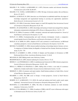 © Centre for Promoting Ideas, USA www.ijbssnet.com
240
MALONE, T. W., YATES, J. & BENJAMIN, R. I. (1987), Electronic markets and electronic hierarchies.
Communication of the ACM, 30, 484-497.
MALONE, T. W., YATES, J. & BENJAMIN, R. I. (1989), The logic of electronic markets. Harvard Business
Review, 67, 166-72.
MARTIN, L. & MATLAY, H. (2003), Innovative use of the Internet in established small firms: the impact of
knowledge management and organisational learning in accessing new opportunities. Qualitative
Market Research: An International Journal, 6, 18 - 26.
MARTIN, L. M. (2004), E-innovation: Internet impacts on small UK hospitality firms International Journal
of Contemporary Hospitality Management 16, 82 - 90.
MARTIN, L. M. & HALSTEAD, A. (2003), Knowledge and learning in female team-managed firms adopting
information communication technologies (ICTs) Women in Management Review, 18, 334 - 337.
MATLAY, H. (2004a), E-commerce in SMEs: conceptual, contextual and empirical perspectives. Journal of
Small Business and Enterprise Development, 11, 279.
MATLAY, H. (2004b), E-entrepreneurship and small e-business development: towards a comparative
research agenda Journal of Small Business and Enterprise Development 11, 408 - 414.
MATLAY, H. & ADDIS, M. (2003), Adoption of ICT and e-commerce in small businesses: an HEI-based
consultancy perspective. Journal of Small Business and Enterprise Development, 10, 321-336.
MCCOLE, P. & RAMSEY, E. (2004), Internet-enabled technology in knowledge-intensive business services:
A comparison of Northern Ireland, the Republic of Ireland and New Zealand. Marketing Intelligence
&amp, 22, 761 - 779.
MCCOLE, P. & RAMSEY, E. (2005), A Profile of Adopters and Non-adopters of eCommerce in SME
Professional Service Firms. Australasian Marketing Journal, 13, 36-49.
MCLUHAN, R. (2007) Making emails count. Marketing. London.
MEADOWS-KLUE, D. (2003), Internet marketing for everyone. Director, 57, 42.
MENDO, F. A. & FITZGERALD, G. (2005) A multidimensional framework for SME e-business progression.
Journal of Enterprise Information Management, 18, 678 – 696.
MOLLA, A., HEEKS, R. & BALCELLS, I. (2006), Adding clicks to bricks: a case study of e-commerce
adoption by a Catalan small retailer. European Journal of Information Systems, 15, 424.
MOODLEY, S. (2003), E-commerce and export markets: Small furniture producers in South Africa. Journal
of Small Business Management, 41, 317.
MULHERN, A. (1995), The SME sector in Europe: A broad perspective. Journal of Small Business
Management, 33, 83 -87.
MURPHY, H. C. & KIELGAST, C. D. (2010), Do small and medium-sized hotels exploit search engine
marketing? . International Journal of Contemporary Hospitality Management 20, 90 - 97.
MUSTAFFA, S. & BEAUMONT, N. (2004), The effect of electronic commerce on small Australian
enterprises. Technovation, 24, 85-95
MUTULA, S. M. & BRAKEL, P. V. (2006), E-readiness of SMEs in the ICT sector in Botswana with respect
to information access The Electronic Library 24, 402 - 417.
 