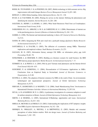© Centre for Promoting Ideas, USA www.ijbssnet.com
242
ROSSI, M., TUUNAINEN, V. K. & PESONEN, M. (2007), Mobile technology in field customer service: Big
improvements with small changes Business Process Management Journal 13, 853 - 865.
ROWLEY, J. (2004) Online branding. Online Information Review, 28, 131 - 138.
RYAN, G. & VALVERDE, M. (2005), Waiting for service on the internet: Defining the phenomenon and
identifying the situations. Internet Research, 15, 220 - 240.
SALCEDO, D., HENRY, J. & RUBIO, A. (2003), What Small Businesses Need from an E-marketplace.
International Trade Forum, 24-26.
SAMANIEGO, M. J. G., ARRANZ, A. M. G. & CABEZUDO, R. S. J. (2006), Determinants of internet use
in the purchasing process Journal of Business & Industrial Marketing 21, 164 - 174.
SAMIEE, S. (1998), The Internet and international marketing: is there a fit? Journal of Interactive Marketing,
12, 5-21.
SANDS, M. (2003), Integrating the Web and e-mail into a push-pull strategy Qualitative Market Research:
An International Journal 6, 27 - 37.
SANTARELLI, E. & D'ALTRI, S. (2003), The diffusion of e-commerce among SMEs: Theoretical
implications and empirical evidence. Small Business Economics, 21, 273.
SAULLES, M. D. (2007), Information literacy amongst UK SMEs: an information policy gap Aslib
Proceedings 59, 68 - 79.
SCHLENKER, L. & CROCKER, N. (2003), Building an e-business scenario for small business: the IBM
SME Gateway project Qualitative Market Research: An International Journal 6, 7 - 17.
SCHMIDT, R. A. & PIOCH, E. A. (2003), Pills by post? German retail pharmacies and the Internet British
Food Journal 105, 618 - 633.
SCHUBERT, P. & LEIMSTOLL, U. (2004), Personalization of E-Commerce Applications in SMEs:
Conclusions from an Empirical Study in Switzerland. Journal of Electronic Commerce in
Organizations, 2, 21-40.
SCUPOLA, A. (2003), The adoption of Internet commerce by SMEs in the south of Italy: An environmental,
technological and organizational perspective. Journal of Global Information Technology
Management, 6, 52-72.
SERVAIS, P., RASMUSSEN, E. & MADSEN, T. K. (2006), Small Manufacturing Firms’ Involvement in
International E-business Activities. Advances in International Marketing, 17, 297-318.
SEYAL, A. H. & RAHMAN, M. N. A. (2003), A preliminary investigation of e-commerce adoption in small
& medium enterprises in Brunei. Journal of Global Information Technology Management, 6, 6.
SHETH, J. & SHARMA, A. (2005), International E-Marketing: opportunities and issues. International
Marketing Review, 22, 611 - 622.
SHIELS, H., MCIVOR, R. & O'REILLY, D. (2003), Understanding the implications of ICT adoption: insights
from SMEs Logistics Information Management, 16, 312 - 326.
SIDDIQUI, N., OMALLEY, A., MCCOLL, J. & BIRTWISTLE, G. (2003), Retailer and consumer
perceptions of online fashion retailers: Web site design issues. Journal of Fashion Marketing and
Management, 7, 345 - 355.
 