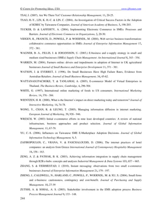 © Centre for Promoting Ideas, USA www.ijbssnet.com
244
TSAI, J. (2007), Are We There Yet? Customer Relationship Management, 11, 20-25.
TSAO, H.-Y., LIN, K. H.-C. & LIN, C. (2004), An Investigation of Critical Success Factors in the Adoption
of B2BEC by Taiwanese Companies. Journal of American Academy of Business, 5, 198-203.
TUCKER, D. & LAFFERTY, A. (2004), Implementing Electronic Commerce in SMEs: Processes and
Barriers. Journal of Electronic Commerce in Organizations, 2, 20-30.
VIDGEN, R., FRANCIS, D., POWELL, P. & WOERNDL, M. (2004), Web service business transformation:
collaborative commerce opportunities in SMEs Journal of Enterprise Information Management 17,
372 - 381.
WAGNER, B. A., FILLIS, I. & JOHANSSON, U. (2003,) E-business and e-supply strategy in small and
medium sized businesses (SMEs) Supply Chain Management: An International Journal 8, 343 - 354.
WARREN, M. (2004), Farmers online: drivers and impediments in adoption of Internet in UK agricultural
businesses Journal of Small Business and Enterprise Development 11, 371 - 381.
WATSON, J. & EVERRET, J. (1996), Do Small Businesses Have High Failure Rates, Evidence from
Australian Retailers. Journal of Small Business Management, 34, 45-62.
WATTANASUPACHOKE, T. & TANLAMAI, A. (2005), E-commerce Model of Virtual Enterprises in
Thailand. The Business Review, Cambridge, 4, 296-304.
WHITE, G. (1997), International online marketing of foods to US consumers. International Marketing
Review, 14, 376 - 384.
WIENTZEN, H. R. (2000), What is the Internet’s impact on direct marketing today and tomorrow? Journal of
Interactive Marketing, 14, 74-78.
WONG, Y., CHAN, R. & LEUNG, T. (2005), Managing information diffusion in internet marketing.
European Journal of Marketing, 39, 926 - 946.
WRESCH, W. (2003) Initial e-commerce efforts in nine least developed countries: A review of national
infrastructure, business approaches and product selection. Journal of Global Information
Management, 11, 67-79.
YU, C.-S. (2006), Influences on Taiwanese SME E-Marketplace Adoption Decisions. Journal of Global
Information Technology Management, 9, 5.
ZAFIROPOULOS, C., VRANA, V. & PASCHALOUDIS, D. (2006), The internet practices of hotel
companies: an analysis from Greece International Journal of Contemporary Hospitality Management
18, 156 - 163.
ZENG, A. Z. & PATHAK, B. K. (2003), Achieving information integration in supply chain management
through B2B e-hubs: concepts and analyses Industrial Management & Data Systems 103, 657 – 665.
ZHANG, S. & FJERMESTAD, J. (2010), Instant messaging: observations from two small e-commerce
businesses Journal of Enterprise Information Management 21, 179 - 197.
ZHENG, J., CALDWELL, N., HARLAND, C., POWELL, P., WOERNDL, M. & XU, S. (2004), Small firms
and e-business: cautiousness, contingency and cost-benefit. Journal of Purchasing and Supply
Management, 10, 27-39
ZUTSHI, A. & SOHAL, A. S. (2003), Stakeholder involvement in the EMS adoption process Business
Process Management Journal 9, 133 - 148.
 