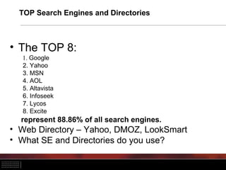 TOP Search Engines and Directories
• The TOP 8:
1. Google
2. Yahoo
3. MSN
4. AOL
5. Altavista
6. Infoseek
7. Lycos
8. Excite
represent 88.86% of all search engines.
• Web Directory – Yahoo, DMOZ, LookSmart
• What SE and Directories do you use?
 