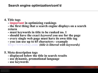 Search engine optimization/cont’d
4. Title tags
- important in optimizing rankings
- the first thing that a search engine displays on a search
return
- must keywords in title to be ranked no. 1
- should have the exact keyword you use for the page
- every single web page must have its own title tag
- you can use up to 65 characters - example
http://www.ebay.com/ (title is littered with keywords)
5. Meta description tags
- displayed below the title in search results
- use dynamic, promotional language
- use keywords
 