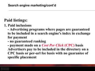 Search engine marketing/cont’d
Paid listings:
1. Paid inclusions
- Advertising programs where pages are guaranteed
to be included in a search engine's index in exchange
for payment
- no guaranteed ranking
- payment made on a Cost Per Click (CPC) basis
Advertisers pay to be included in the directory on a
CPC basis or per-url fee basis with no guarantee of
specific placement
 