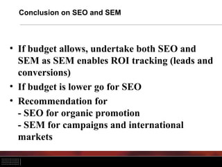 Conclusion on SEO and SEM
• If budget allows, undertake both SEO and
SEM as SEM enables ROI tracking (leads and
conversions)
• If budget is lower go for SEO
• Recommendation for
- SEO for organic promotion
- SEM for campaigns and international
markets
 