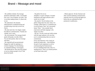 Brand – Message and mood
- Be confident. Quietly. Our message
should be understated, subtle, not boastful.
Our voice is one of partner, not seller. This
is not about making claims; it’s about who
we are.
- Be understated. The dramatic
understatement of underpromising and
overdelivering is the tone to strive for.
Find it.
- Be clean and crisp. Use elegant, simple
but effective communication. Visually and
verbally, less is more.
- Be conversational. The message should
speak with people, not talk at them.
You are their partner, share our message
with them.
- Be respectful and non-promotional.
Engage the reader by speaking in a
common language. No chest-beating
or competitor-bashing. Avoid jargon.
- Be benefit-driven. How does this product
or service enhance people’s lives? Talk
about the benefit.
- Be global. Do not use
metaphors or sports analogies. Consider
translations and image selection with a
world view in mind.
- Be sensitive. Not all cultures in the
global village share the same values. For
example, subtle humor is a wonderful tool
to use but humor “here” isn’t necessarily
humor “there.” Also consider facial
expressions and body language in the
images you select.
- Be sure. Test the visual and verbal content
with the target audience to be sure that
you’re communicating what you want to
communicate.
Every copy direction, every visual cue
should do double duty— both fulfilling
the goal of each assignment as well as
communicating the brand promise.
If it isn’t building brand value, then it is
stealing from it. There is no neutral position
on the brand value scale!
- Obtain approval. All ads, literature and
other external marketing communication
materials must be reviewed and approved
before they are submitted for final
production or publication.
 