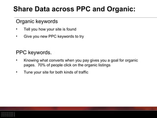 Share Data across PPC and Organic:
Organic keywords
• Tell you how your site is found
• Give you new PPC keywords to try
PPC keywords.
• Knowing what converts when you pay gives you a goal for organic
pages. 70% of people click on the organic listings
• Tune your site for both kinds of traffic
 