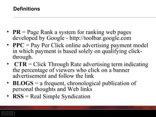 Definitions
• PR = Page Rank a system for ranking web pages
developed by Google - http://toolbar.google.com
• PPC = Pay Per Click online advertising payment model
in which payment is based solely on qualifying click-
through.
• CTR = Click Through Rate advertising term indicating
the percentage of viewers who click on a banner
advertisement and follow the link
• BLOGS = a frequent, chronological publication of
personal thoughts and Web links
• RSS = Real Simple Syndication
 