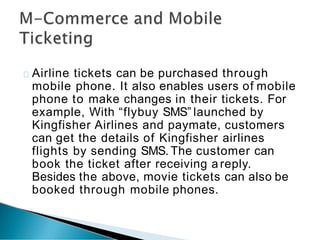 Airline tickets can be purchased through
mobile phone. It also enables users of mobile
phone to make changes in their tickets. For
example, With “flybuy SMS” launched by
Kingfisher Airlines and paymate, customers
can get the details of Kingfisher airlines
flights by sending SMS. The customer can
book the ticket after receiving a reply.
Besides the above, movie tickets can also be
booked through mobile phones.
 