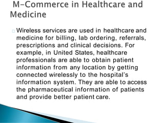 Wireless services are used in healthcare and
medicine for billing, lab ordering, referrals,
prescriptions and clinical decisions. For
example, in United States, healthcare
professionals are able to obtain patient
information from any location by getting
connected wirelessly to the hospital’s
information system. They are able to access
the pharmaceutical information of patients
and provide better patient care.
 