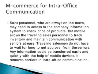 Sales personnel, who are always on the move,
may need to access to the company information
system to check price of products. But mobile
allows the traveling sales personnel to track
inventory and maintain communication with
seniors at ease. Traveling salesmen do not have
to wait for long to get approval from the seniors.
Any information could be transferred easily and
quickly with the help of mobile devices. It
removes barriers in intra-office communication.
 