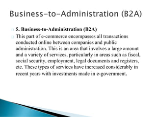 5. Business-to-Administration (B2A)
This part of e-commerce encompasses all transactions
conducted online between companies and public
administration. This is an area that involves a large amount
and a variety of services, particularly in areas such as fiscal,
social security, employment, legal documents and registers,
etc. These types of services have increased considerably in
recent years with investments made in e-government.
 