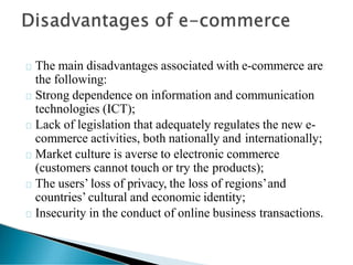 The main disadvantages associated with e-commerce are
the following:
Strong dependence on information and communication
technologies (ICT);
Lack of legislation that adequately regulates the new e-
commerce activities, both nationally and internationally;
Market culture is averse to electronic commerce
(customers cannot touch or try the products);
The users’ loss of privacy, the loss of regions’and
countries’ cultural and economic identity;
Insecurity in the conduct of online business transactions.
 