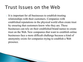 It is important for all businesses to establish trusting
relationships with their customers. Companies with
established reputations in the physical world often create trust
by ensuring that customers know who they are. These
businesses can rely on their established brand names to create
trust on the Web. New companies that want to establish online
businesses face a more difficult challenge because a kind of
anonymity exists for companies trying to establish a Web
presence.
 