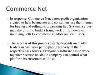 In response, Commerce Net, a non-profit organization
created to help businesses and consumers use the Internet
for buying and selling, is organizing Eco System, a cross-
industry effort to build a framework of frameworks,
involving both E- commerce vendors and end users.
The success of this process clearly depends on market
leaders in each area participating actively in their
respective task forces. Everyone’s software has to work
together because no single company can control what
platform its customers will use.
 