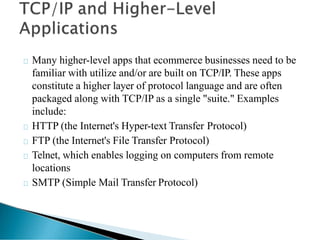 Many higher-level apps that ecommerce businesses need to be
familiar with utilize and/or are built on TCP/IP. These apps
constitute a higher layer of protocol language and are often
packaged along with TCP/IP as a single "suite." Examples
include:
HTTP (the Internet's Hyper-text Transfer Protocol)
FTP (the Internet's File Transfer Protocol)
Telnet, which enables logging on computers from remote
locations
SMTP (Simple Mail Transfer Protocol)
 