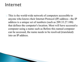 This is the world-wide network of computers accessible to
anyone who knows their Internet Protocol (IP) address - the IP
address is a unique set of numbers (such as 209.33.27.100)
that defines the computer's location. Most will have accessed a
computer using a name such as Before this named computer
can be accessed, the name needs to be resolved (translated)
into an IP address.
 