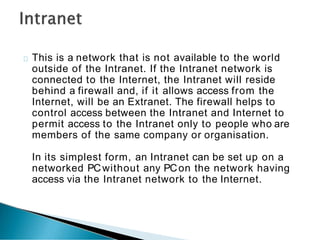 This is a network that is not available to the world
outside of the Intranet. If the Intranet network is
connected to the Internet, the Intranet will reside
behind a firewall and, if it allows access from the
Internet, will be an Extranet. The firewall helps to
control access between the Intranet and Internet to
permit access to the Intranet only to people who are
members of the same company or organisation.
In its simplest form, an Intranet can be set up on a
networked PCwithout any PCon the network having
access via the Intranet network to the Internet.
 