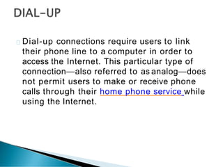 Dial-up connections require users to link
their phone line to a computer in order to
access the Internet. This particular type of
connection—also referred to as analog—does
not permit users to make or receive phone
calls through their home phone service while
using the Internet.
 