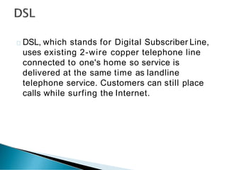 DSL, which stands for Digital Subscriber Line,
uses existing 2-wire copper telephone line
connected to one's home so service is
delivered at the same time as landline
telephone service. Customers can still place
calls while surfing the Internet.
 