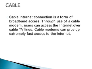 Cable Internet connection is a form of
broadband access. Through use of a cable
modem, users can access the Internet over
cable TV lines. Cable modems can provide
extremely fast access to the Internet.
 
