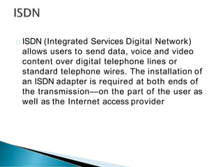 ISDN (Integrated Services Digital Network)
allows users to send data, voice and video
content over digital telephone lines or
standard telephone wires. The installation of
an ISDN adapter is required at both ends of
the transmission—on the part of the user as
well as the Internet access provider
 