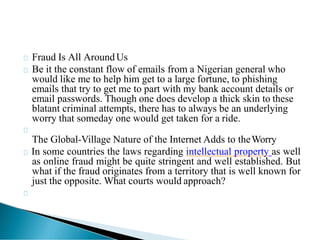 Fraud Is All AroundUs
Be it the constant flow of emails from a Nigerian general who
would like me to help him get to a large fortune, to phishing
emails that try to get me to part with my bank account details or
email passwords. Though one does develop a thick skin to these
blatant criminal attempts, there has to always be an underlying
worry that someday one would get taken for a ride.
The Global-Village Nature of the Internet Adds to theWorry
In some countries the laws regarding intellectual property as well
as online fraud might be quite stringent and well established. But
what if the fraud originates from a territory that is well known for
just the opposite. What courts would approach?
 
