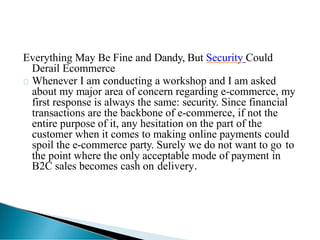Everything May Be Fine and Dandy, But Security Could
Derail Ecommerce
Whenever I am conducting a workshop and I am asked
about my major area of concern regarding e-commerce, my
first response is always the same: security. Since financial
transactions are the backbone of e-commerce, if not the
entire purpose of it, any hesitation on the part of the
customer when it comes to making online payments could
spoil the e-commerce party. Surely we do not want to go to
the point where the only acceptable mode of payment in
B2C sales becomes cash on delivery.
 