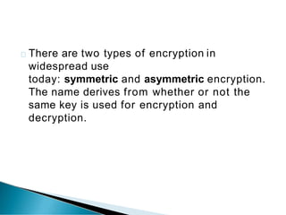 There are two types of encryption in
widespread use
today: symmetric and asymmetric encryption.
The name derives from whether or not the
same key is used for encryption and
decryption.
 