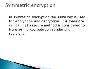 In symmetric encryption the same key is used
for encryption and decryption. It is therefore
critical that a secure method is considered to
transfer the key between sender and
recipient.
 