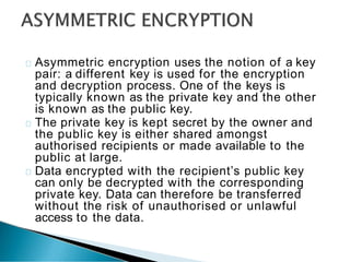 Asymmetric encryption uses the notion of a key
pair: a different key is used for the encryption
and decryption process. One of the keys is
typically known as the private key and the other
is known as the public key.
The private key is kept secret by the owner and
the public key is either shared amongst
authorised recipients or made available to the
public at large.
Data encrypted with the recipient’s public key
can only be decrypted with the corresponding
private key. Data can therefore be transferred
without the risk of unauthorised or unlawful
access to the data.
 